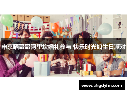 申京晒哥哥阿里坎婚礼参与 快乐时光如生日派对